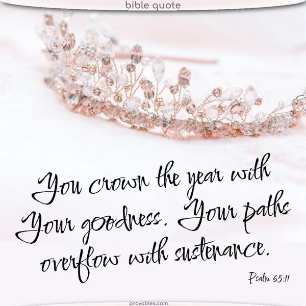 Psalm 65:11 You crown the year with Your goodness. Your paths overflow with sustenance. 