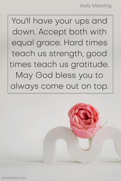 You'll have your ups and downs. Accept both with equal grace. Hard times teach us strength, good times teach us gratitude. May God bless you to always come out on top.