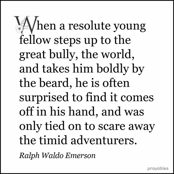 When a resolute young fellow steps up to the great bully, the world, and takes him boldly by the beard, he is often surprised to find it comes off in his hand, and was only tied on to
scare away the timid adventurers. Ralph Waldo Emerson