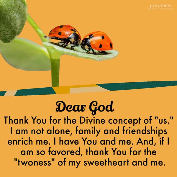 Thank You for the Divine concept of "us." I am not alone; family and friendships enrich me. I have You and me. And, if I am so favored, thank You for the
"two-ness" of my sweetheart and me.