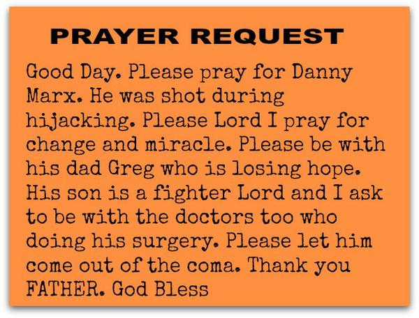 Good Day. Please pray for Danny Marx. He was shot during hijacking. Please Lord I pray for changeand miracle. Please be with his dad Greg who is losing hope. His son is a fighter Lord and I ask to be with the doctorstoo who doing
his surgery. Please let he come out of the coma. Thank you FATHER. God Bless