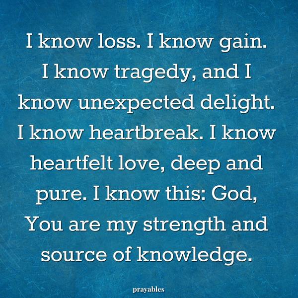 I know loss. I know gain. I know tragedy, and I know unexpected delight. I know heartbreak. I know heartfelt love, deep and pure. I know this: God, You are my strength and source of knowledge.