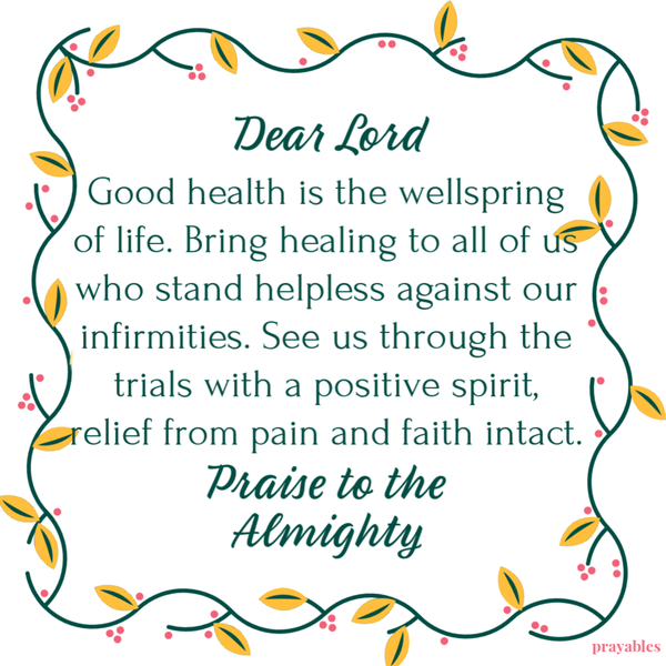 Dear Lord, Good health is the wellspring of life. Bring healing to all of us who stand helpless against our infirmities. See us through the trials with a positive spirit, relief from pain and faith intact. Praise to the Almighty