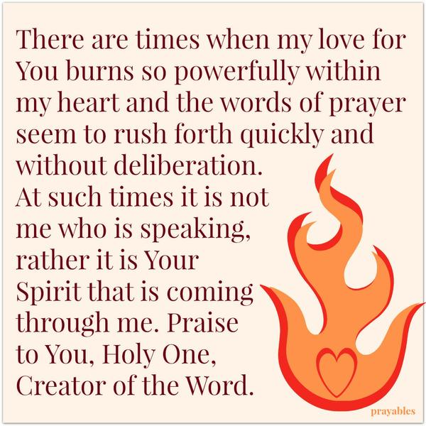 There are times when my love for You burns so powerfully within my heart and the words of prayer seem to rush forth quickly and without deliberation. At such times it is not me who is speaking, rather it is Your Spirit that is coming
through me. Praise to You, Holy One, Creator of the Word.