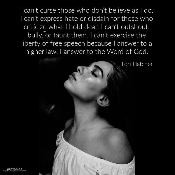 I can’t curse those who don’t believe as I do. I can’t express hate or disdain for those who criticize what I hold dear. I can’t outshout, bully, or taunt them. I can’t exercise the
liberty of free speech because I answer to a higher law. I answer to the Word of God. Lori Hatcher