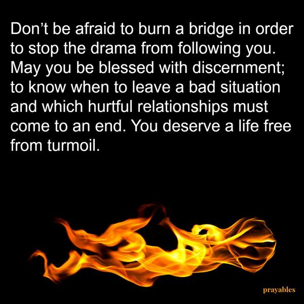 Don’t be afraid to burn a bridge in order to stop the drama from following you. May you be blessed with discernment; to know when to leave a bad situation and which hurtful relationships must come to an end. You deserve a life free
from turmoil.