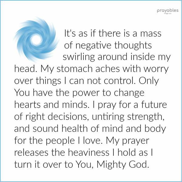 It's as if there is a mass of negative thoughts swirling around inside my head. My stomach aches with worry over things I can not control.
Only You have the power to change hearts and minds. I pray for a future of right decisions, untiring strength, and sound health of mind and body for the people I love. My prayer releases the heaviness I hold as I turn it over to You, Mighty God.