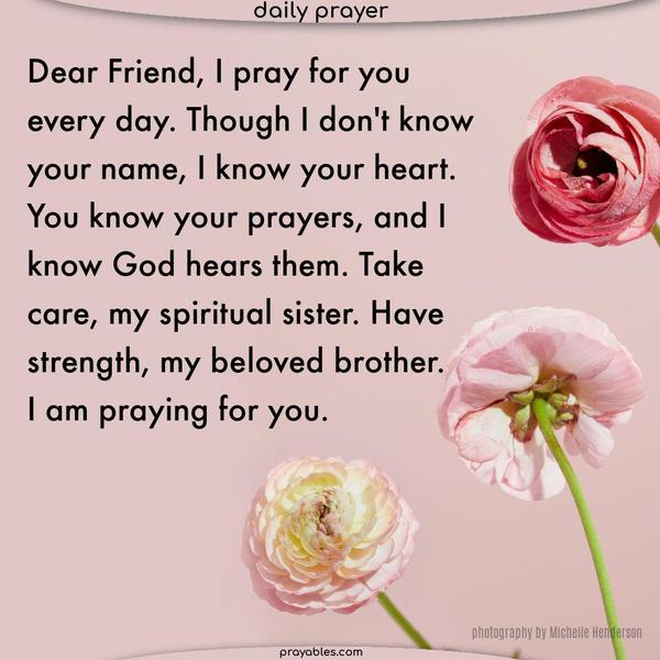 Dear Friend, I pray for you every day. Though I don’t know your name, I know your heart. You know your prayers, and I know God hears them. Take care, my spiritual sister. Have strength, my beloved brother. I am praying for you.