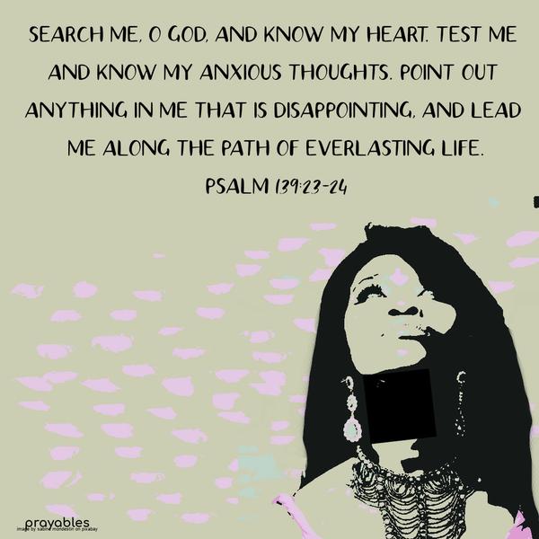 Psalm 139:23-24 Search me, O God, and know my heart; test me and know my anxious thoughts. Point out anything in me that is disappointing, and lead me along the path of everlasting life.