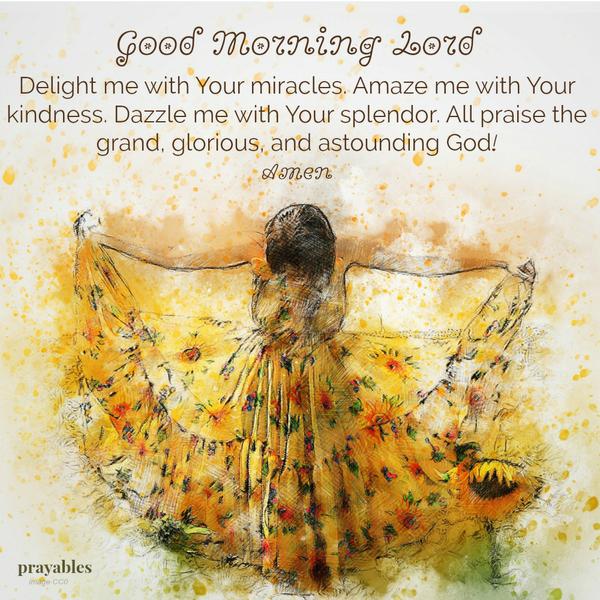 Good Morning Lord/ Delight me with Your miracles. Amaze me with Your kindness. Dazzle me with Your splendor. All praise the grand, glorious, and astounding God!     Amen