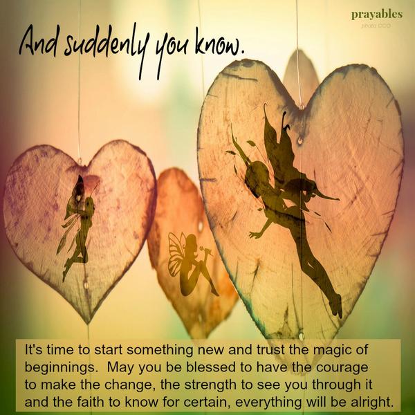 And suddenly you know. It’s time to start something new and trust the magic of beginnings. May you be blessed to have the courage to make the change, the strength to see you through it, and the faith to know for certain, everything
will be alright.
