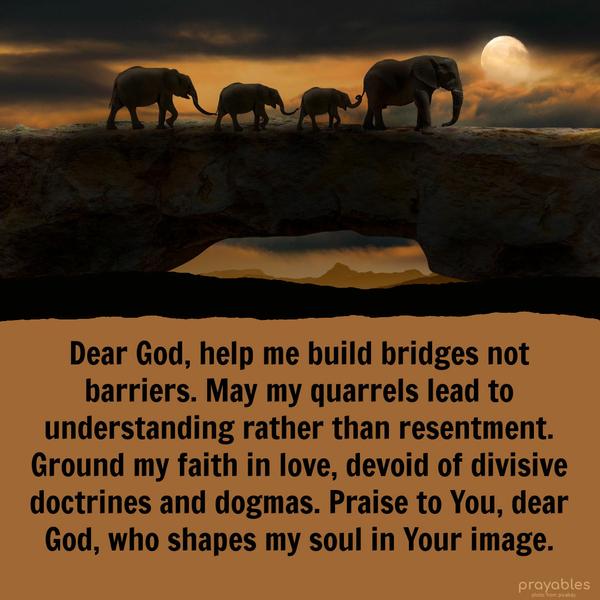 Dear God, help me build bridges not barriers. May my quarrels lead to understanding rather than resentment. Ground my faith in love, devoid of divisive
doctrines and dogmas. Praise to You, dear God, who shapes my soul in Your image.