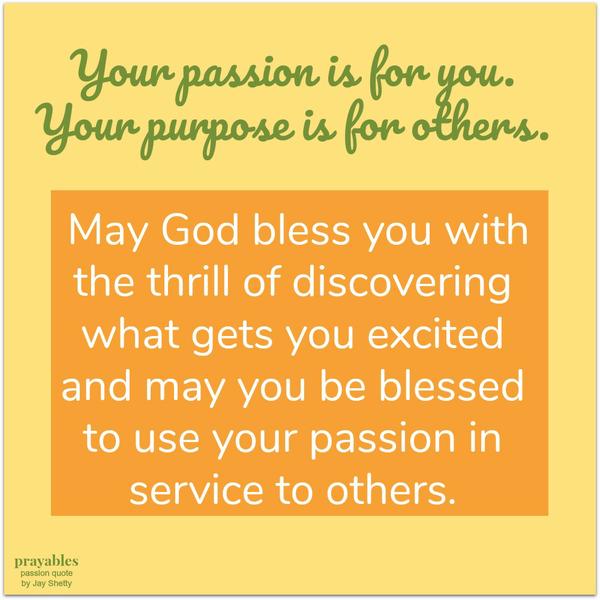 Your passion is for you, your purpose is for others.  May God bless you with the thrill of discovering what gets you excited and may you be blessed to use your passion in service to others.