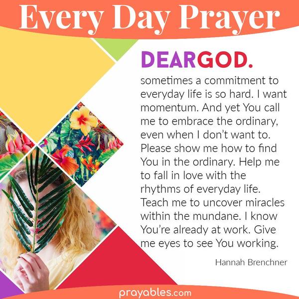 Dear God, sometimes a commitment to everyday life is so hard. I want momentum. And yet you call me to embrace the ordinary, even when I don’t
want to. Please show me how to find you in the ordinary. Help me to fall in love with the rhythms of everyday life. Teach me to uncover miracles within the mundane. I know you’re already at work-- give me eyes to see you working. Hannah Brenchner