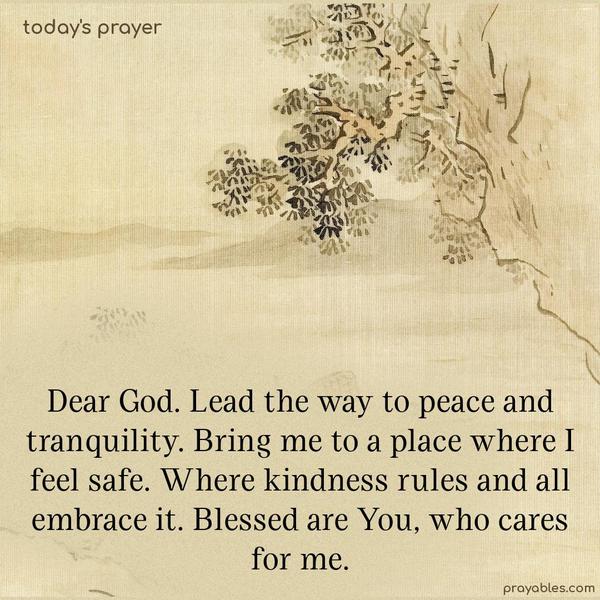 Dear God. Lead the way to peace and tranquility. Bring me to a place where I feel safe. Where kindness rules and all embrace it. Blessed are You, who cares for me.