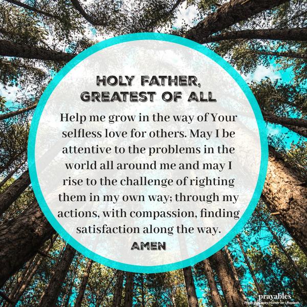 Holy Father, Greatest of All, Help me grow in the way of Your selfless love for others. May I be attentive to the problems in the world all around me and may I rise to the challenge of righting them in my own way; through my actions, with
compassion, finding satisfaction along the way.  Amen