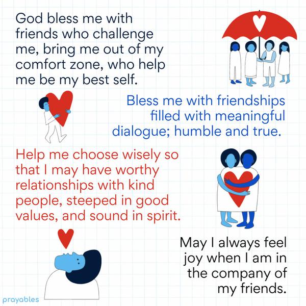 God bless me with friends who challenge me, bring me out of my comfort zone, who help me be my best self. Bless me with friendships filled with meaningful dialogue; humble
and true. Help me choose wisely so that I may have worthy relationships with kind people, steeped in good values, and sound in spirit. May I always feel joy when I am in the company of my friends.