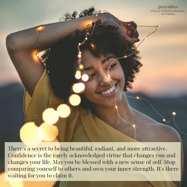 There’s a secret to being beautiful, radiant, and more attractive. Confidence is the rarely acknowledged virtue that changes you and changes your life. May you be blessed with a new sense of self. Stop comparing yourself to others
and own your inner strength. It’s there waiting for you to claim it.