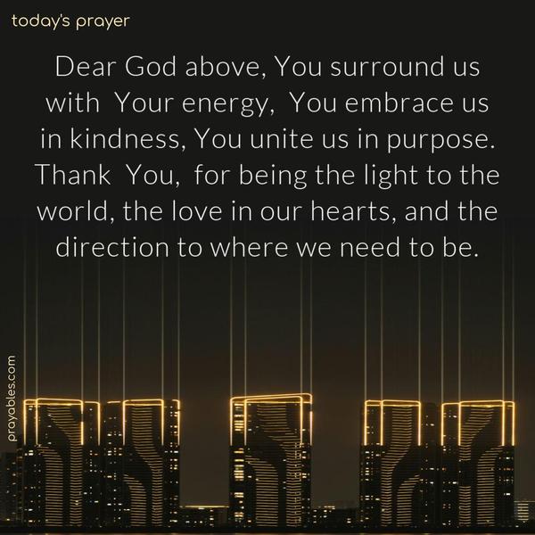 Dear God above, You surround us with Your energy, You embrace us in kindness, You unite us in purpose. Thank You, for being the light to the world, the love in our hearts, and the direction to where we need to be.