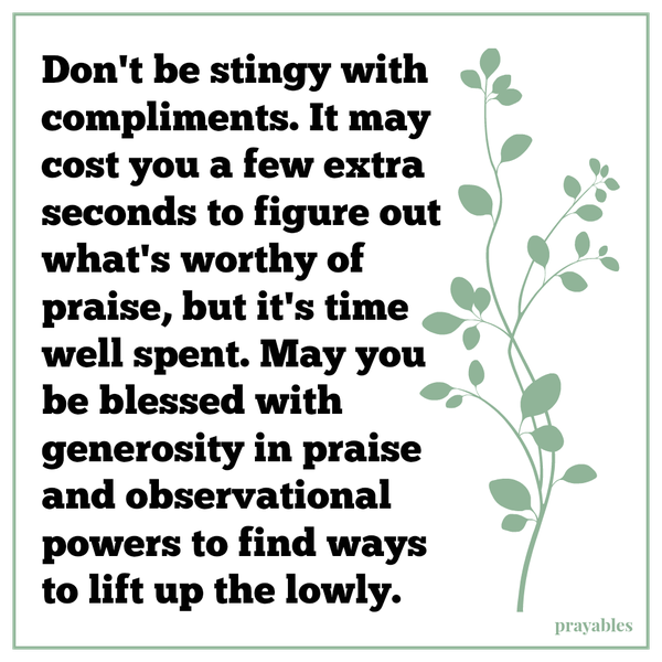 Don’t be stingy with compliments. It may cost you a few extra seconds to figure out what’s worthy of praise, but it’s time well spent. May you be blessed with generosity in praise and observational powers to find ways to lift up the
lowly.