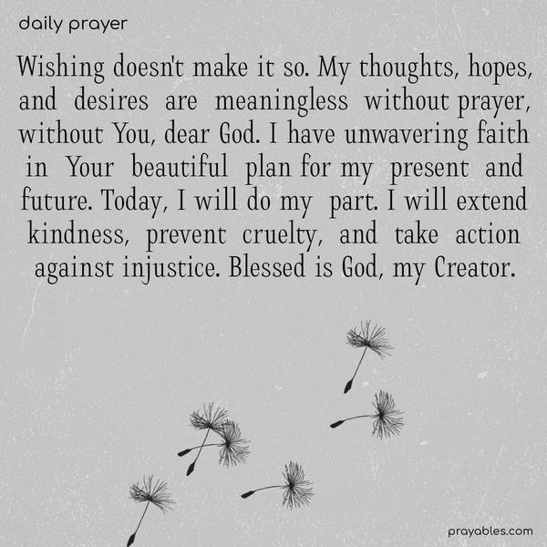 Wishing doesn’t make it so. My thoughts, hopes, and desires are meaningless without prayer, without You, dear God. I have unwavering faith in Your beautiful plan for my present and future. Today, I will do my part. I will extend kindness, prevent cruelty, and take action against injustice. Blessed is God, my
Creator.