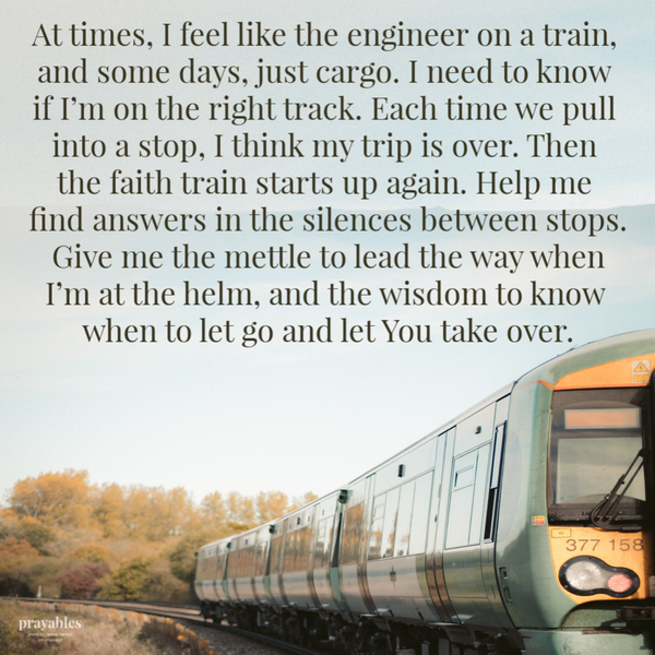 At times, I feel like the engineer on a train, and some days, just cargo. I need to know if I’m on the right track. Each time we pull into a stop, I think my trip is over. Then the faith train starts up again. Help me find answers in the silences between stops. Give me the mettle to lead the way when I’m at the helm, and the wisdom to know when to let go
and let You take over.