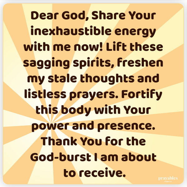 Dear God, Share Your inexhaustible energy with me now! Lift these sagging spirits, freshen my stale thoughts and listless prayers.
Fortify this body with Your power and presence. Thank You for the God-burst I am about to receive.