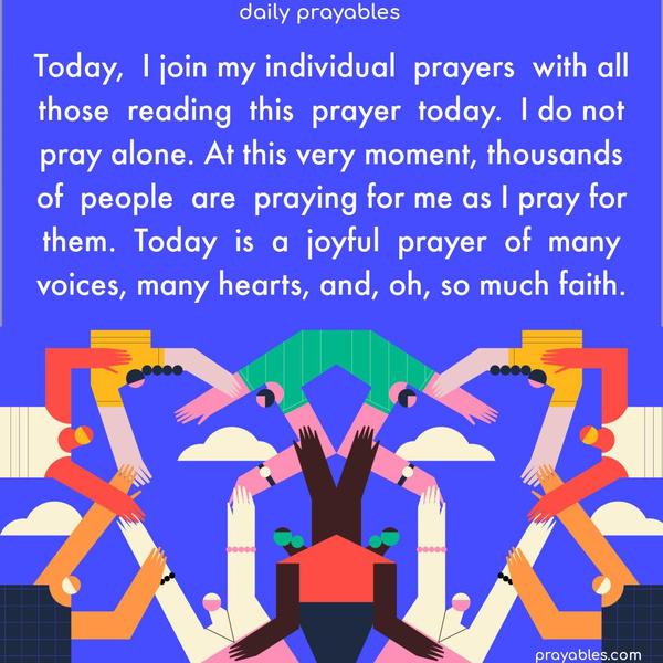 Today, I join my individual prayers with all those reading this prayer today. I know I do not pray alone. At this very moment, thousands of people are praying for me as I pray for them. Today is a joyful prayer of many voices, many hearts, and, oh, so much faith. 