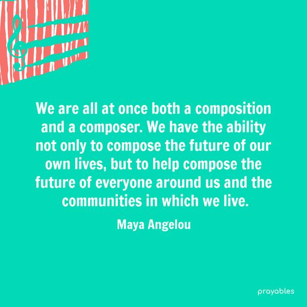 We are all at once both a composition and a composer. We have the ability not only to compose the future of our own lives, but to help compose the future of everyone around
us and the communities in which we live. Maya Angelou