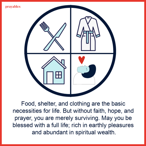 Food, shelter, and clothing are the basic necessities for life. But without faith, hope, and prayer, you are merely surviving. May you be blessed with a full life; rich in earthly pleasures and abundant in spiritual wealth.