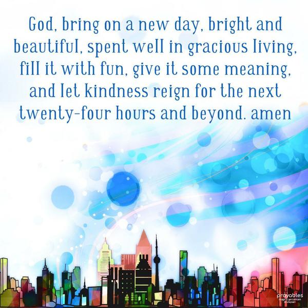 God, bring on a new day, bright and beautiful, spent well in gracious living, fill it with fun, give it some meaning, and let kindness reign for the next twenty-four hours and beyond.  
Amen