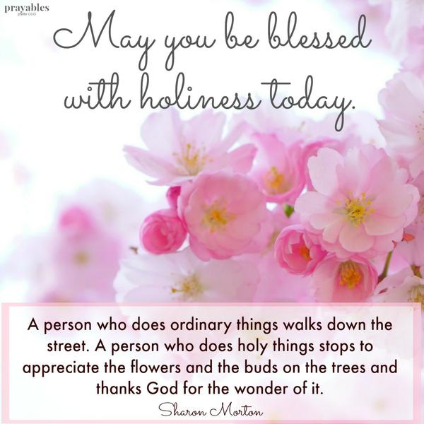 A person who does ordinary things walks down the street. A person who does holy things stops to appreciate the flowers and the buds on the trees and thanks God for the wonder of it. May you be blessed with holiness today.