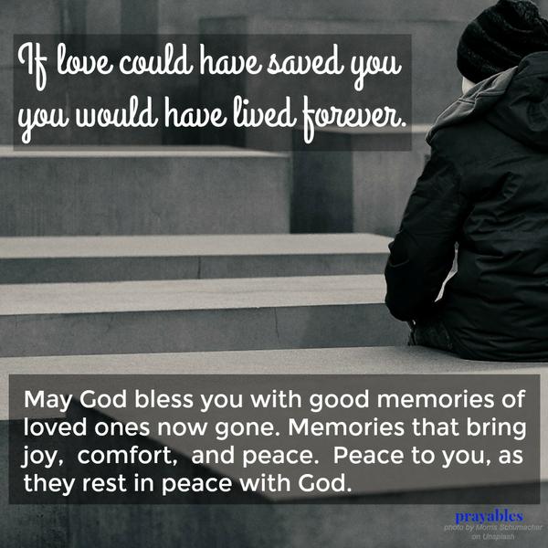 “If love could have saved you, you would have lived forever.”  May God bless you with good memories of loved ones now gone. Memories that bring joy, comfort, and peace. Peace to you as they rest in peace with God.