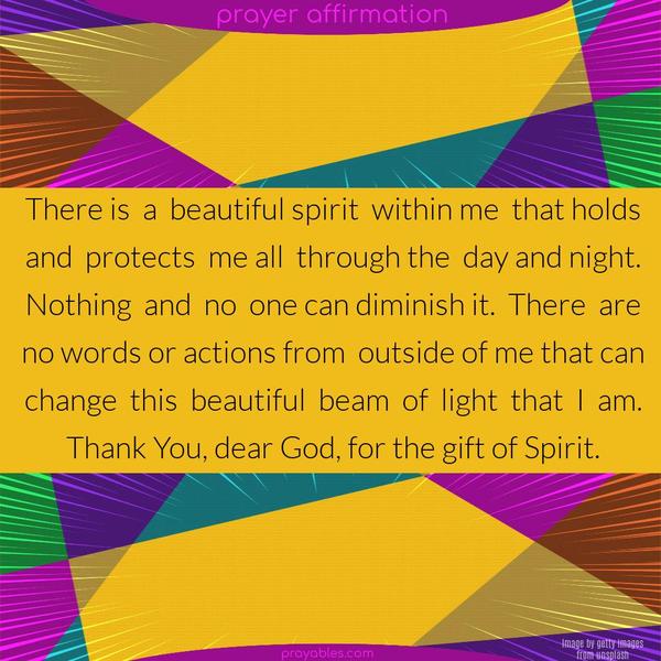 There is a beautiful spirit within me that holds and protects me all through the day and night. Nothing and no one can diminish it. There are no words or actions from outside of me that can change this beautiful beam of light that I am. Thank You, dear God, for the gift of Spirit.