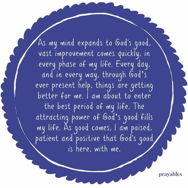 As my mind expands to God’s good, vast improvement comes quickly, in every phase of my life. Every day, and in every way, through God’s ever present help, things are getting better for me. I am about to enter the best period of my
life. The attracting power of God’s good fills my life. As good comes, I am poised, patient and positive that God’s good is here, with me.