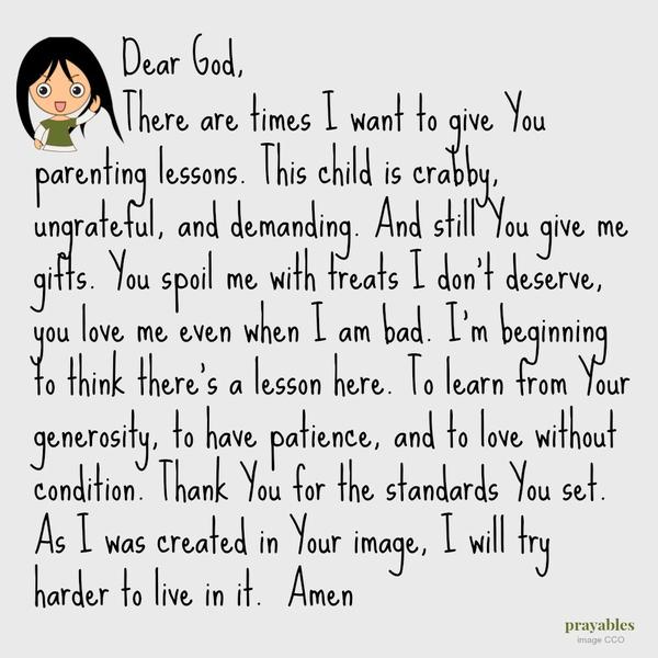 Dear God, There are times I want to give You parenting lessons. This child is crabby, ungrateful, and demanding. And still You give me gifts. You spoil me with treats I don’t deserve, you love me even when I am bad. I’m beginning to
think there’s a lesson here. To learn from Your generosity, to have patience, and to love without condition. Thank You for the standards You set. As I was created in Your image, I will try harder to live in it.  Amen