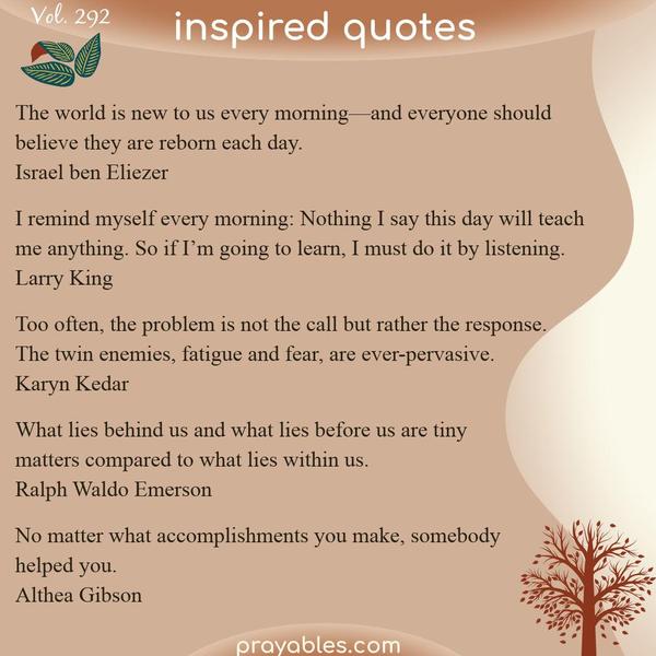 The world is new to us every morning—and everyone should believe they are reborn each day. Israel ben Eliezer  I remind myself every morning: Nothing I say this day will teach
me anything. So if I’m going to learn, I must do it by listening. Larry King  Too often, the problem is not the call but rather the response. The twin enemies, fatigue and fear, are ever-pervasive. Karyn Kedar  What lies behind us and what lies before us are tiny matters compared to what lies within us. Ralph Waldo Emerson  No matter what accomplishments you make, somebody helped you.  Althea Gibson