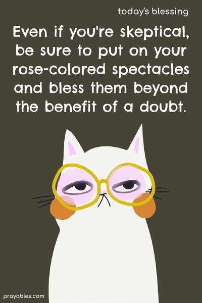 Even if you’re skeptical, be sure to put on your rose-colored spectacles and bless them beyond the benefit of a doubt.
