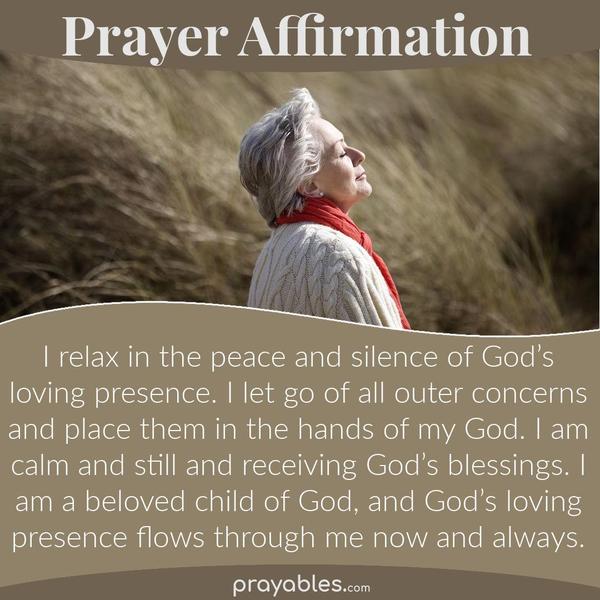 I relax in the peace and silence of God’s loving presence. I let go of all outer concerns and place them in the hands of my God. I am calm and
still and receiving God’s blessings. I am a beloved child of God, and God’s loving presence flows through me now and always.