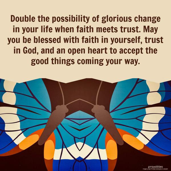 Double the possibility of glorious change in your life when faith meets trust. May you be blessed with faith in yourself, trust in God, and an open heart to accept the good things coming
your way.