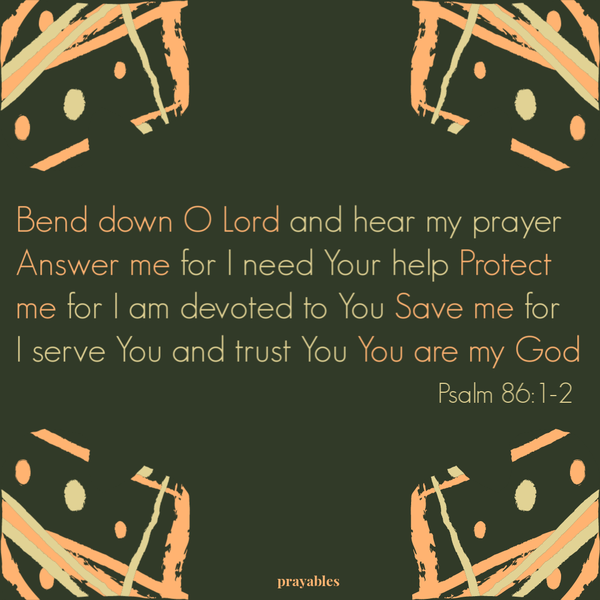 Psalm 86:1-2 Bend down O Lord and hear my prayer. Answer me for I need Your help. Protect me for I am devoted to You. Save me for I
serve You and trust You. You are my God.