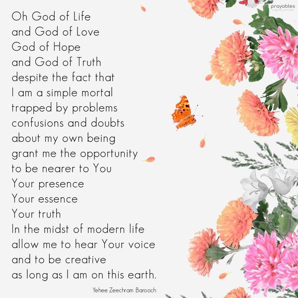 Oh God of Life, and God of Love, God of Hope, and God of Truth, despite the fact that I am a simple mortal, trapped by problems, confusions, and doubts about my own being, grant me the
opportunity to be nearer to You, Your presence, Your essence, Your truth. In the midst of modern life, allow me to hear Your voice and be creative, as long as I am on this earth. Amen. Yehee Zeechram Barooch (adapted)