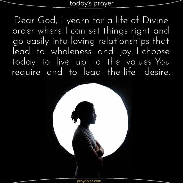 Dear God, I yearn for a life of Divine order where I can set things right and go easily into loving relationships that lead to wholeness and joy. I choose today to live up to the values You require and to lead the life I desire.