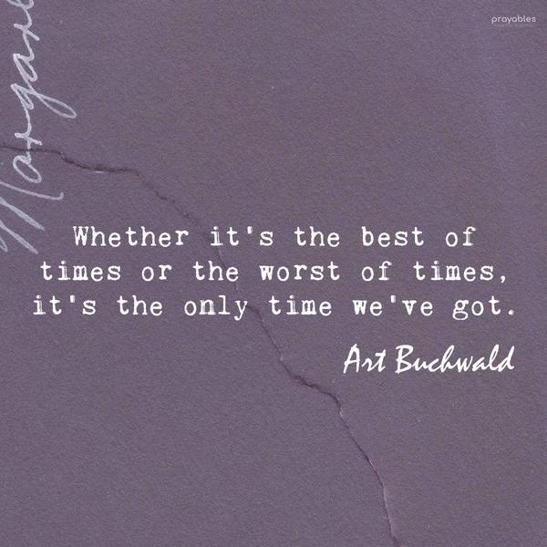 Whether it’s the best of times or the worst of times, it’s the only time we’ve got. Art Buchwald