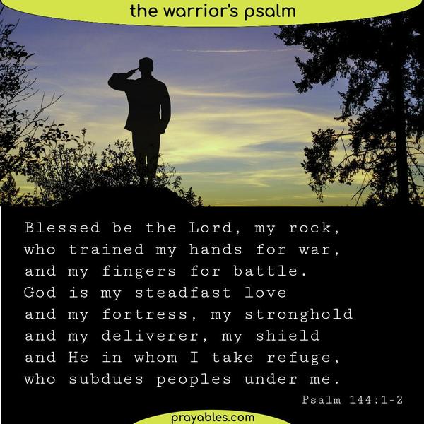 Psalm 144:1-2 Blessed be the Lord, my rock, who trained my hands for war, and my fingers for battle. God is my steadfast love and my fortress, my stronghold and my deliverer,
my shield and He in whom I take refuge, who subdues peoples under me.