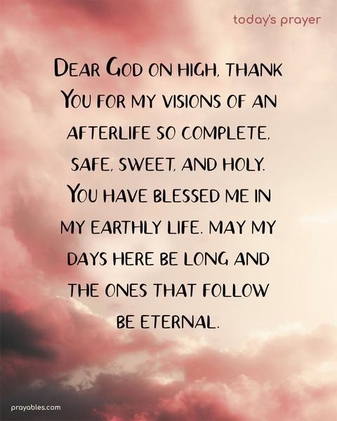 Dear God on high, thank You for my visions of an afterlife so complete, safe, sweet, and holy. You have blessed me in my earthly life. May my days here be long and the ones that follow be eternal.