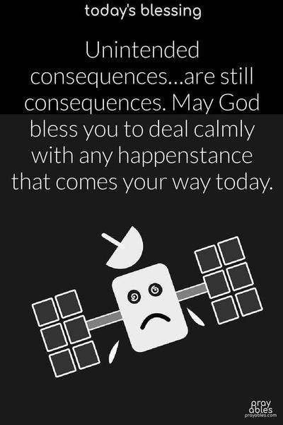 Unintended consequences…are still consequences. May God bless you to deal calmly with any happenstance that comes your way today.