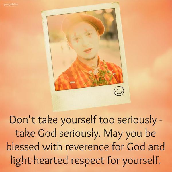  Don't take yourself too seriously - take God seriously. May you be blessed with reverence for God and light-hearted respect for yourself.