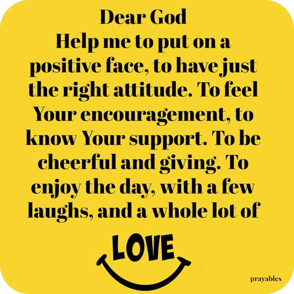 Dear God, Help me to put on a positive face, to have just the right attitude. To feel Your encouragement, to know Your support. To be cheerful and giving. To enjoy the day, with a few laughs, and a whole lot of love.