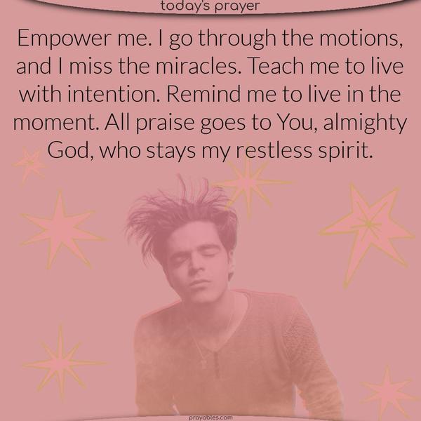 Empower me. I go through the motions, and I miss the miracles. Teach me to live with intention. Remind me to live in the moment. All praise goes to You, almighty God, who stays my restless spirit.